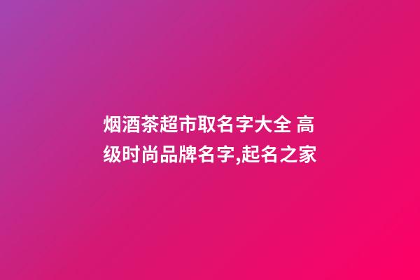 烟酒茶超市取名字大全 高级时尚品牌名字,起名之家-第1张-店铺起名-玄机派